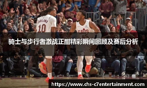 骑士与步行者激战正酣精彩瞬间回顾及赛后分析